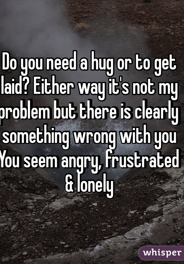 Do you need a hug or to get laid? Either way it's not my problem but there is clearly something wrong with you
You seem angry, frustrated 
& lonely 