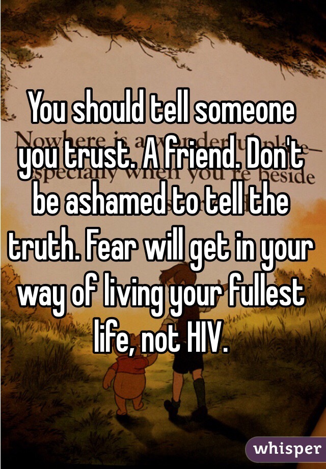 You should tell someone you trust. A friend. Don't be ashamed to tell the truth. Fear will get in your way of living your fullest life, not HIV. 