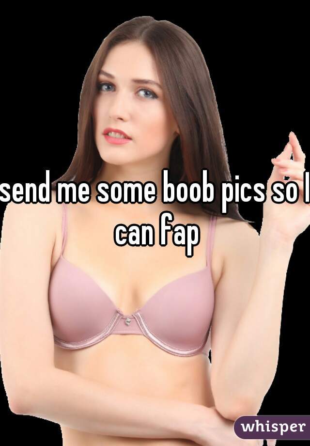 send me some boob pics so I can fap