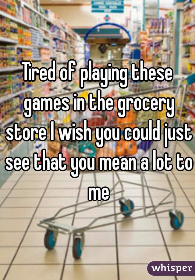 Tired of playing these games in the grocery store I wish you could just see that you mean a lot to me