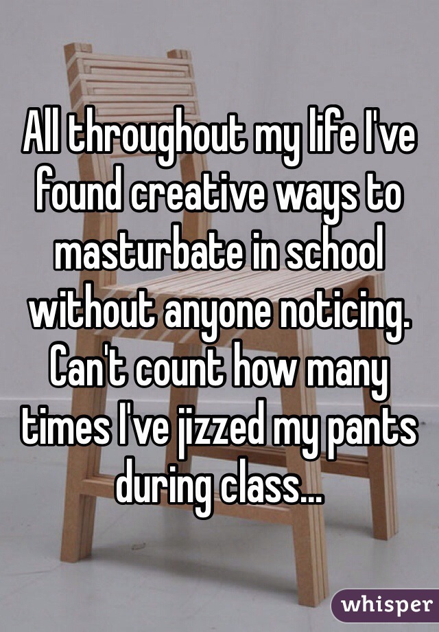 All throughout my life I've found creative ways to masturbate in school without anyone noticing. Can't count how many times I've jizzed my pants during class...