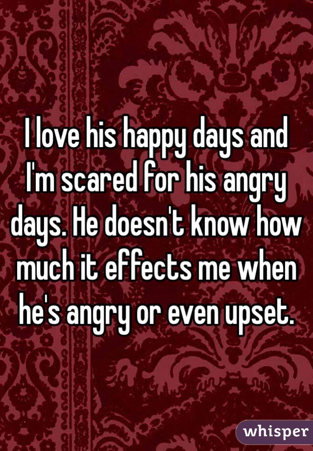 I love his happy days and I'm scared for his angry days. He doesn't know how much it effects me when he's angry or even upset. 