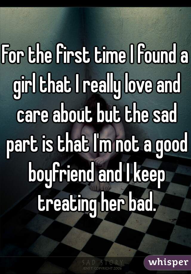 For the first time I found a girl that I really love and care about but the sad part is that I'm not a good boyfriend and I keep treating her bad.