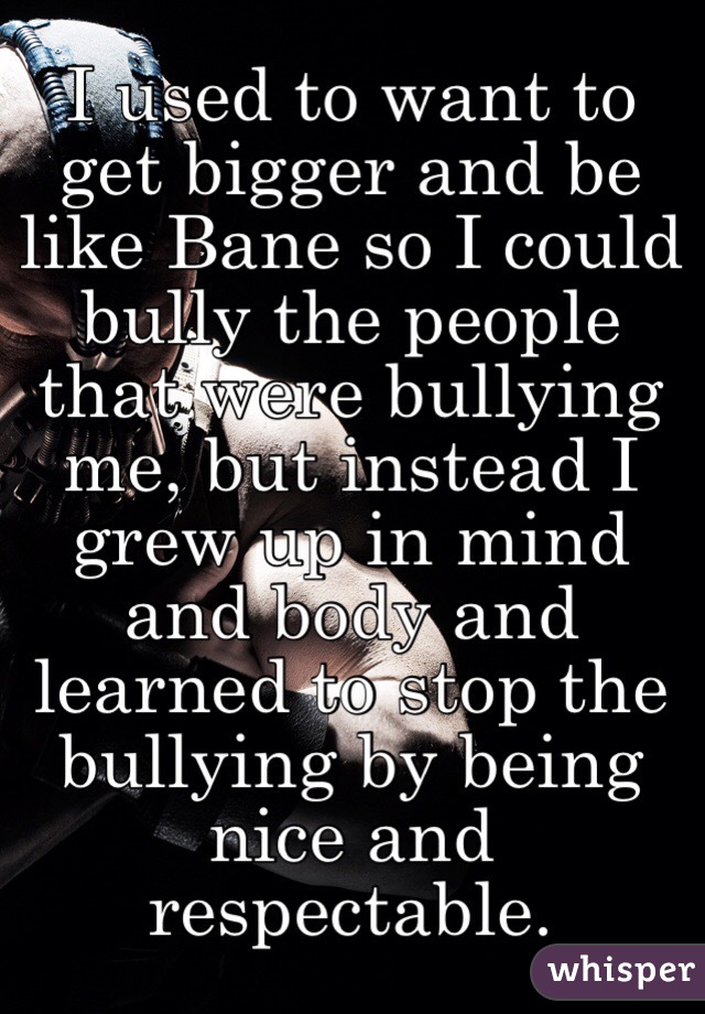 I used to want to get bigger and be like Bane so I could bully the people that were bullying me, but instead I grew up in mind and body and learned to stop the bullying by being nice and respectable.