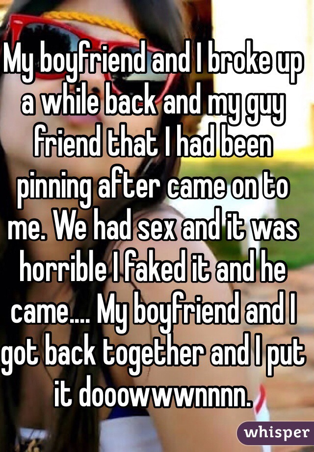 My boyfriend and I broke up a while back and my guy friend that I had been pinning after came on to me. We had sex and it was horrible I faked it and he came.... My boyfriend and I got back together and I put it dooowwwnnnn.