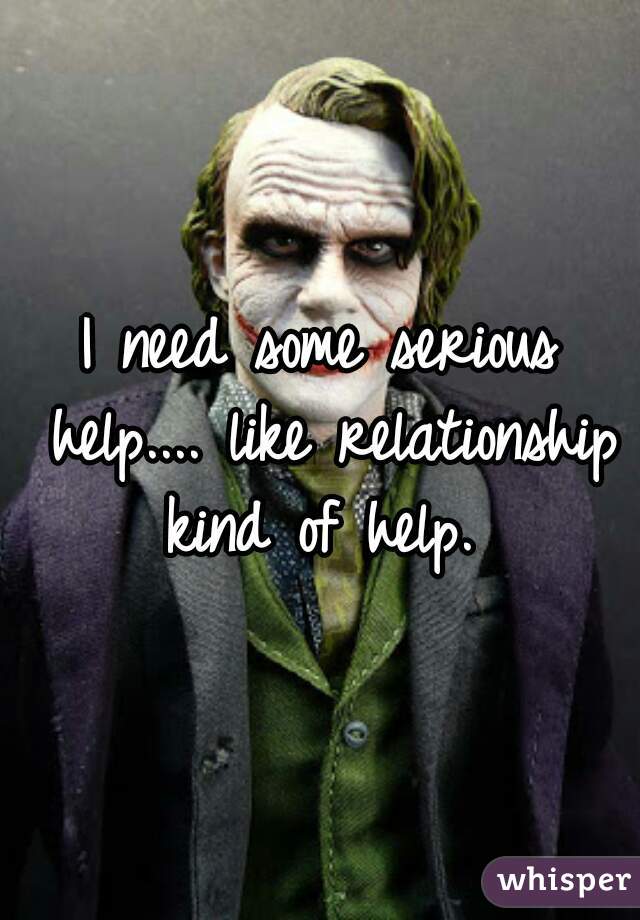 I need some serious help.... like relationship kind of help. 