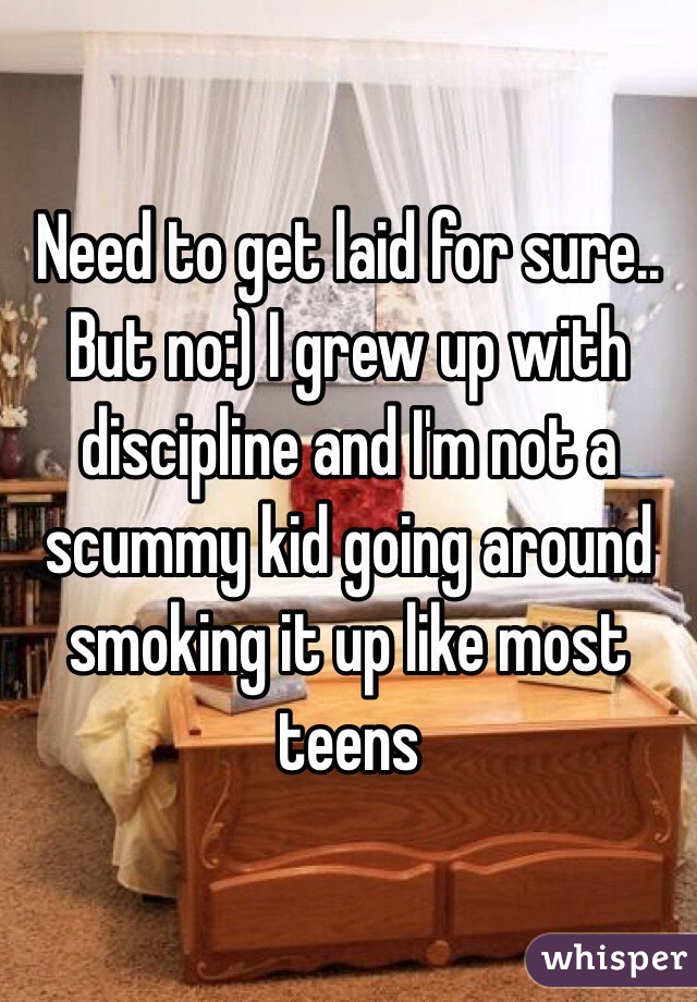 Need to get laid for sure.. But no:) I grew up with discipline and I'm not a scummy kid going around smoking it up like most teens