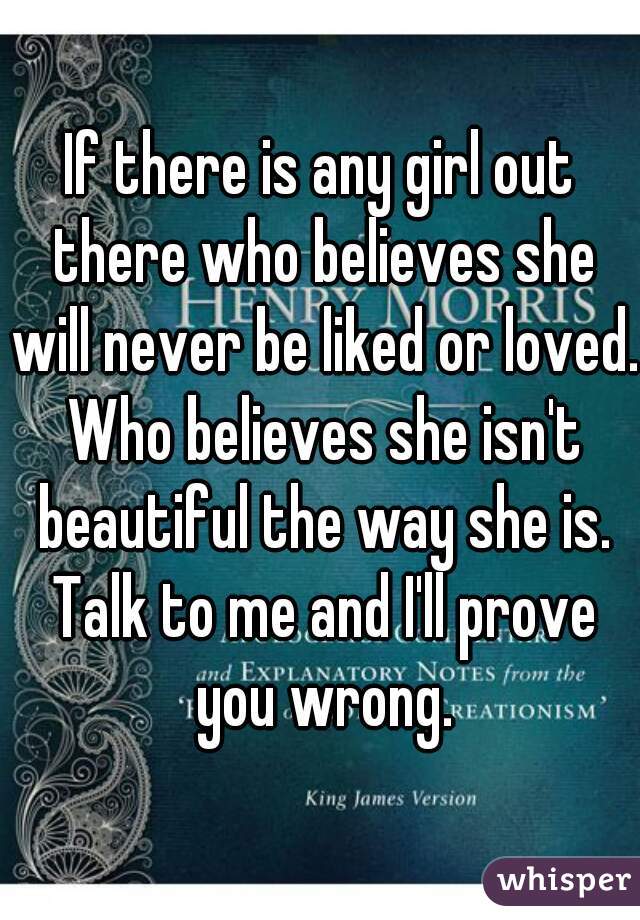 If there is any girl out there who believes she will never be liked or loved. Who believes she isn't beautiful the way she is. Talk to me and I'll prove you wrong.