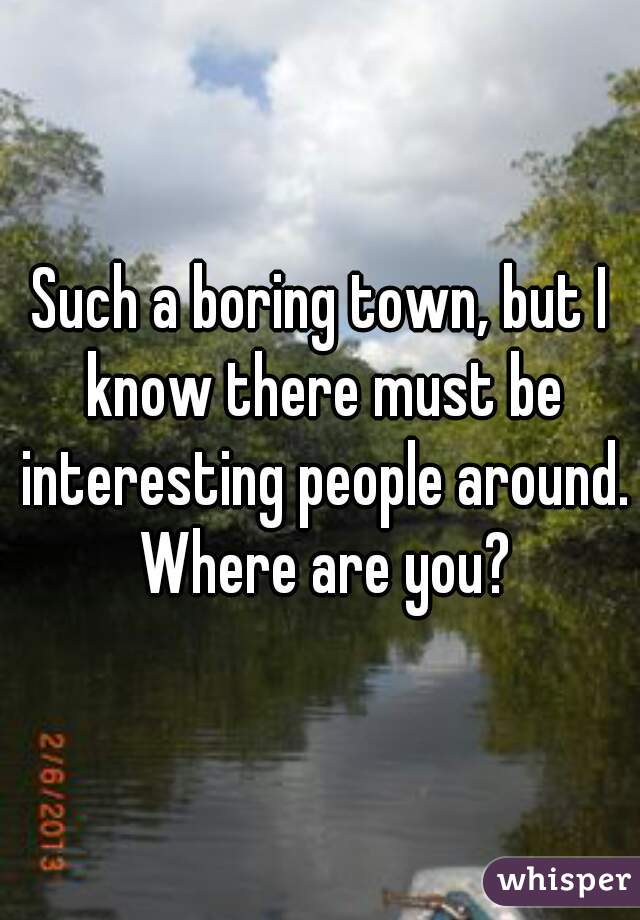 Such a boring town, but I know there must be interesting people around. Where are you?
