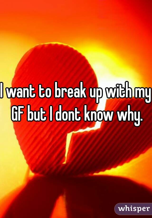 I want to break up with my GF but I dont know why.