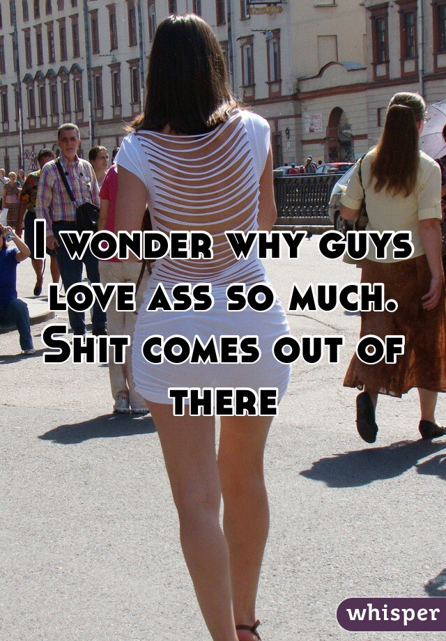 I wonder why guys love ass so much. Shit comes out of there