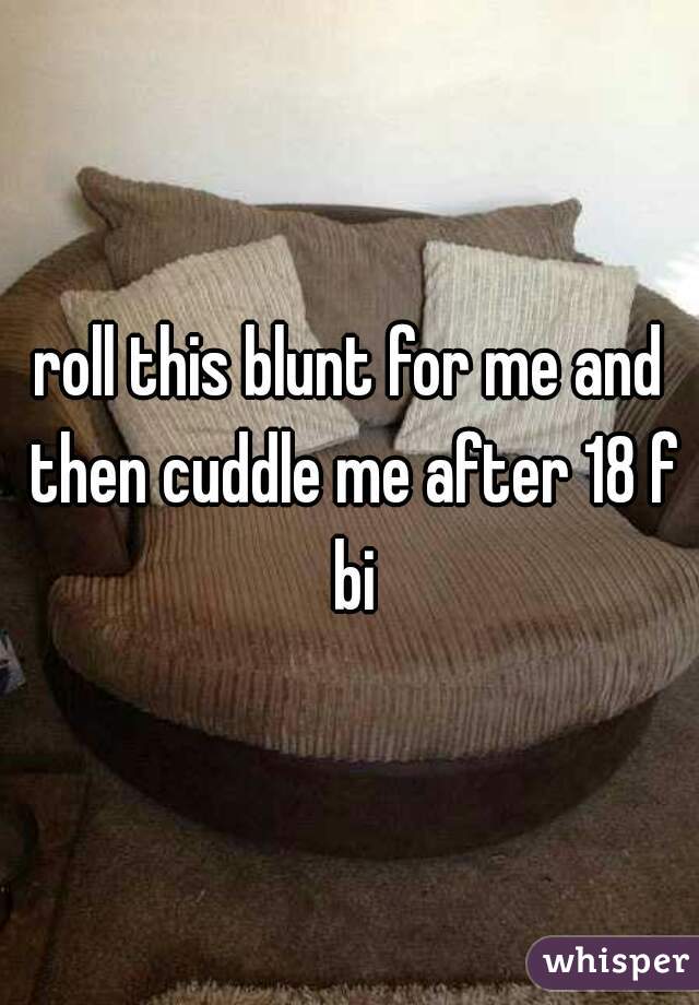 roll this blunt for me and then cuddle me after 18 f bi