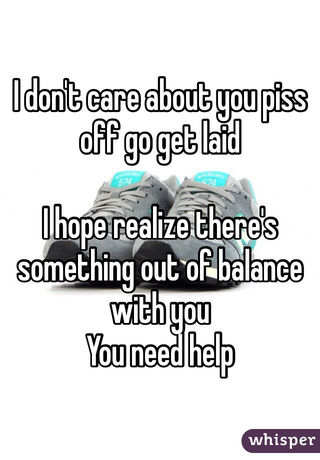 I don't care about you piss off go get laid 

I hope realize there's something out of balance with you
You need help 