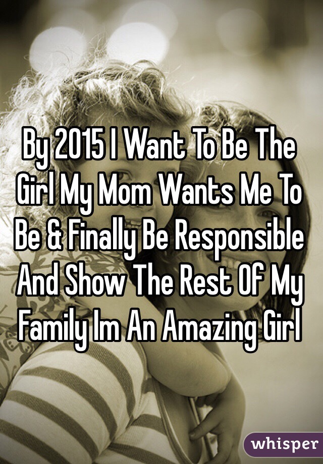 By 2015 I Want To Be The Girl My Mom Wants Me To Be & Finally Be Responsible And Show The Rest Of My Family Im An Amazing Girl 