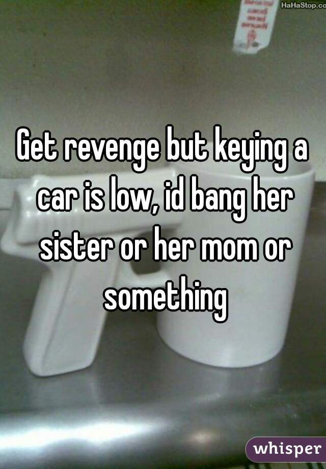 Get revenge but keying a car is low, id bang her sister or her mom or something