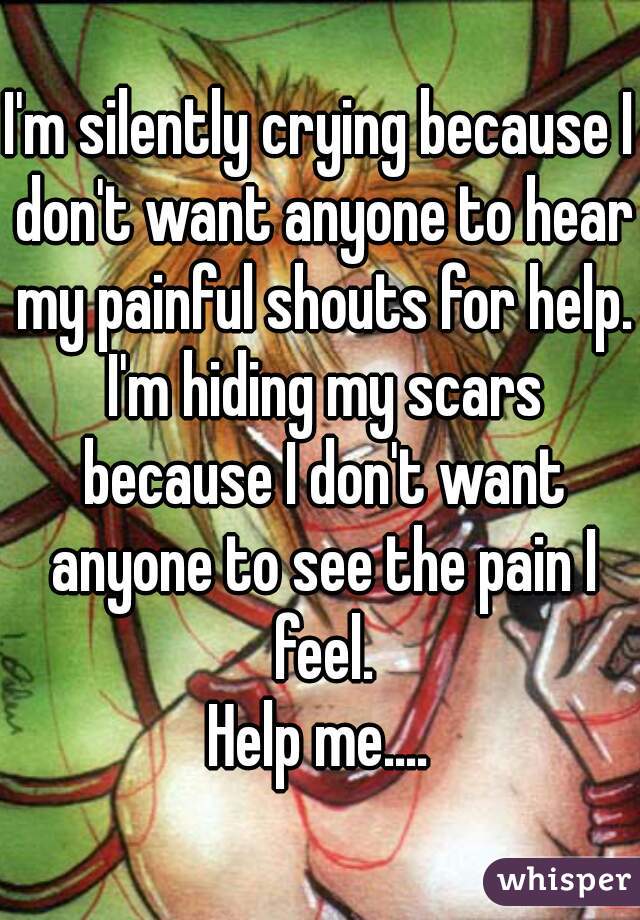 I'm silently crying because I don't want anyone to hear my painful shouts for help. I'm hiding my scars because I don't want anyone to see the pain I feel.
Help me....