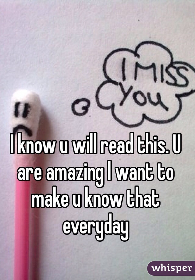 I know u will read this. U are amazing I want to make u know that everyday