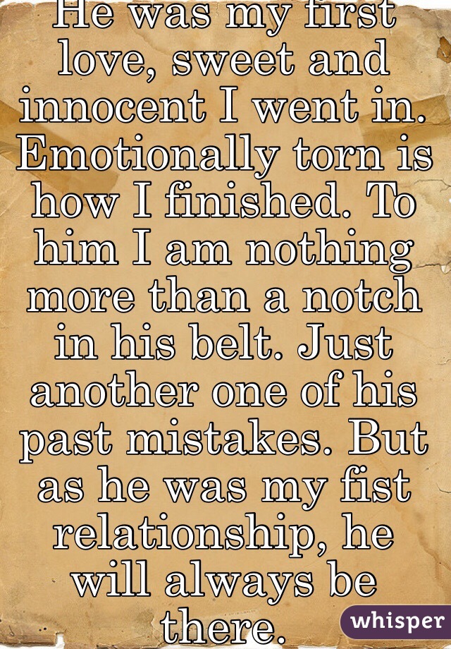 He was my first love, sweet and innocent I went in. Emotionally torn is how I finished. To him I am nothing more than a notch in his belt. Just another one of his past mistakes. But as he was my fist relationship, he will always be there. 