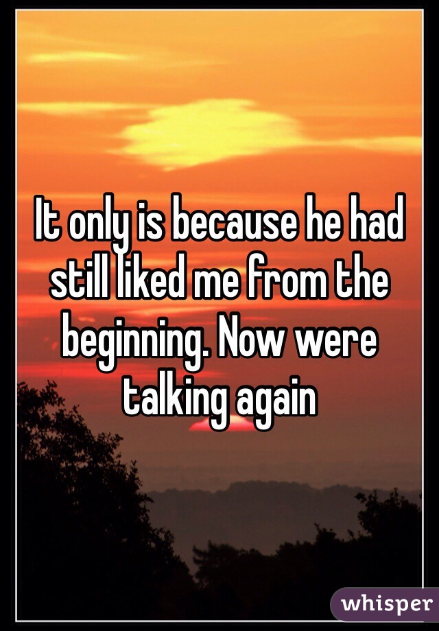 It only is because he had still liked me from the beginning. Now were talking again
