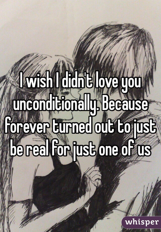 I wish I didn't love you unconditionally. Because forever turned out to just be real for just one of us 