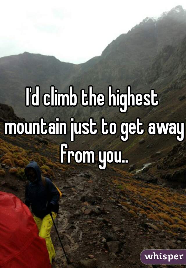 I'd climb the highest mountain just to get away from you..