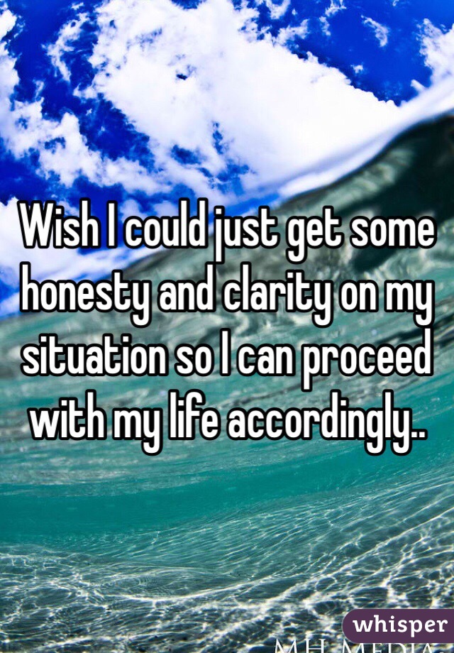 Wish I could just get some honesty and clarity on my situation so I can proceed with my life accordingly..