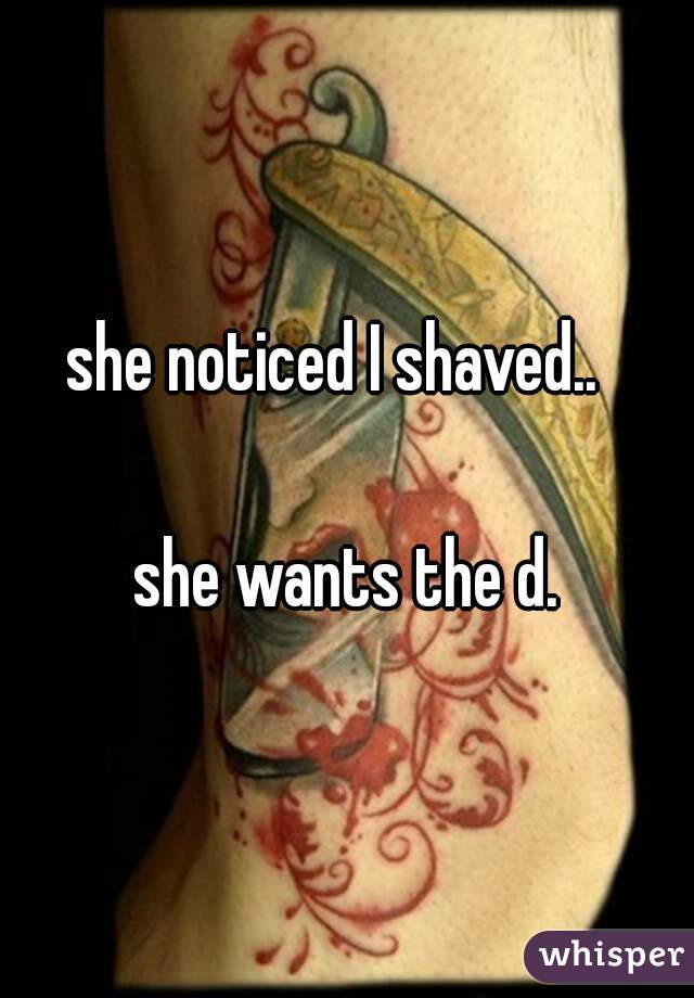 she noticed I shaved..  

she wants the d.