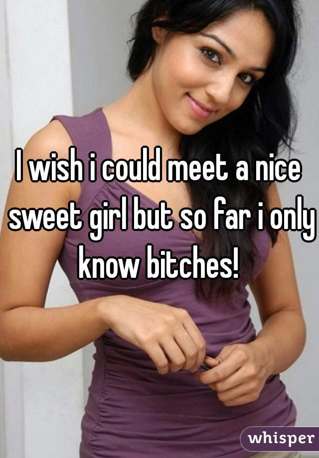 I wish i could meet a nice sweet girl but so far i only know bitches! 