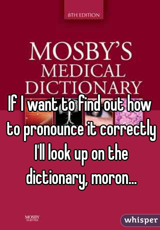 If I want to find out how to pronounce it correctly I'll look up on the dictionary, moron...