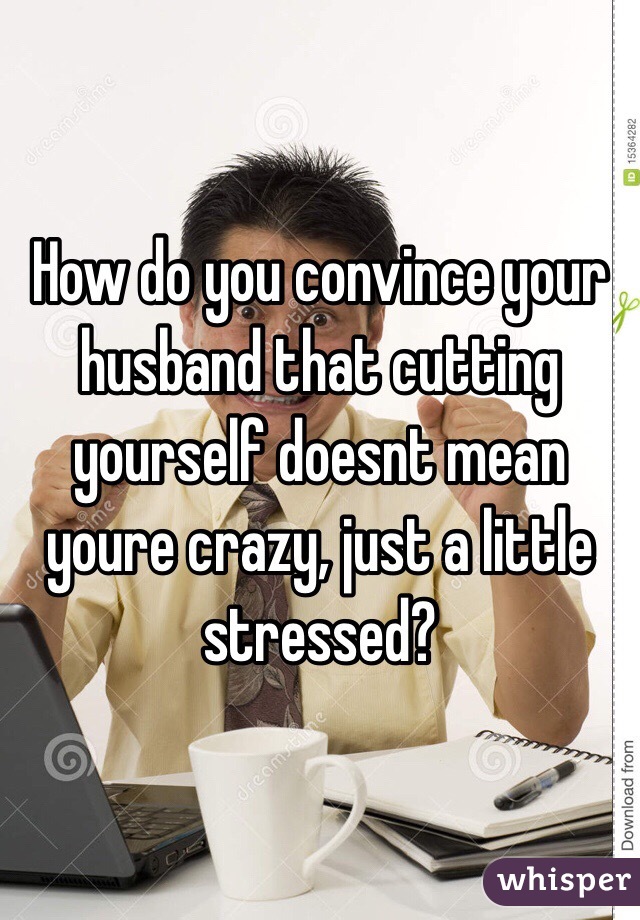 How do you convince your husband that cutting yourself doesnt mean youre crazy, just a little stressed?