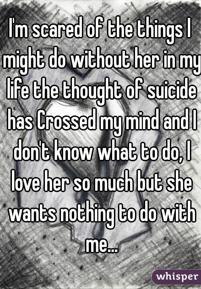 I'm scared of the things I might do without her in my life the thought of suicide has Crossed my mind and I don't know what to do, I love her so much but she wants nothing to do with me...
