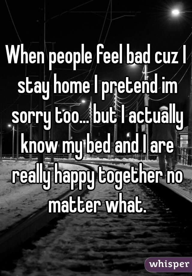 When people feel bad cuz I stay home I pretend im sorry too... but I actually know my bed and I are really happy together no matter what.