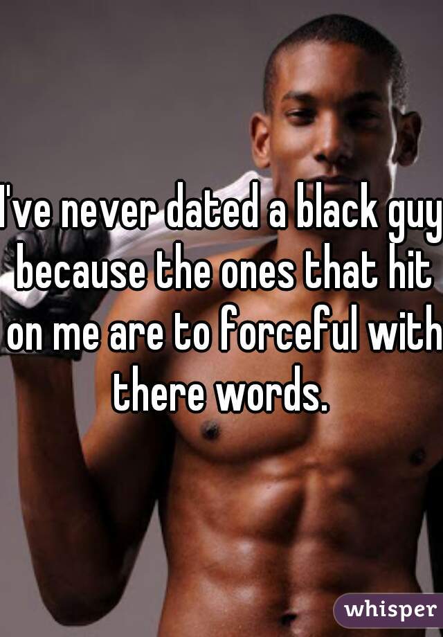 I've never dated a black guy because the ones that hit on me are to forceful with there words. 