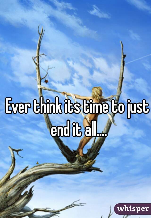 Ever think its time to just end it all....