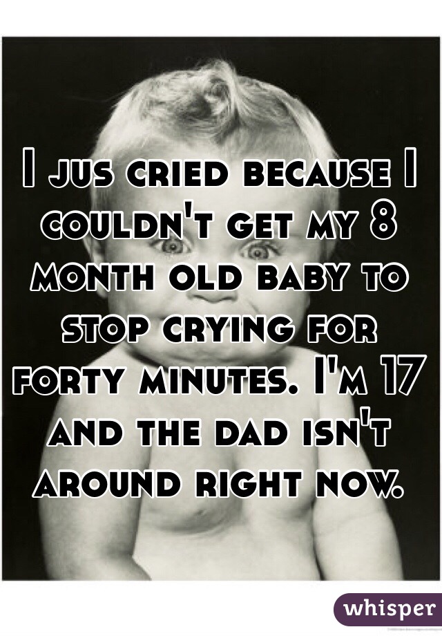 I jus cried because I couldn't get my 8 month old baby to stop crying for forty minutes. I'm 17 and the dad isn't around right now.  