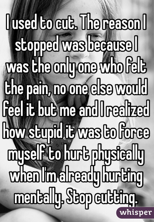 I used to cut. The reason I stopped was because I was the only one who felt the pain, no one else would feel it but me and I realized how stupid it was to force myself to hurt physically when I'm already hurting mentally. Stop cutting. 