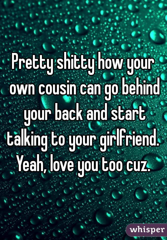Pretty shitty how your own cousin can go behind your back and start talking to your girlfriend.  Yeah, love you too cuz. 