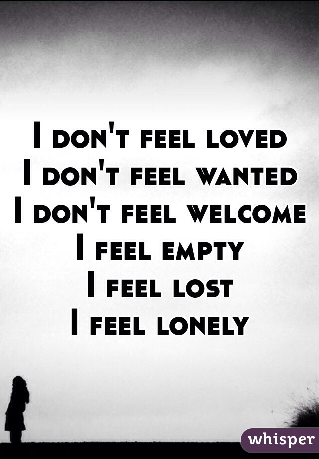 I don't feel loved
I don't feel wanted
I don't feel welcome
I feel empty
I feel lost
I feel lonely 