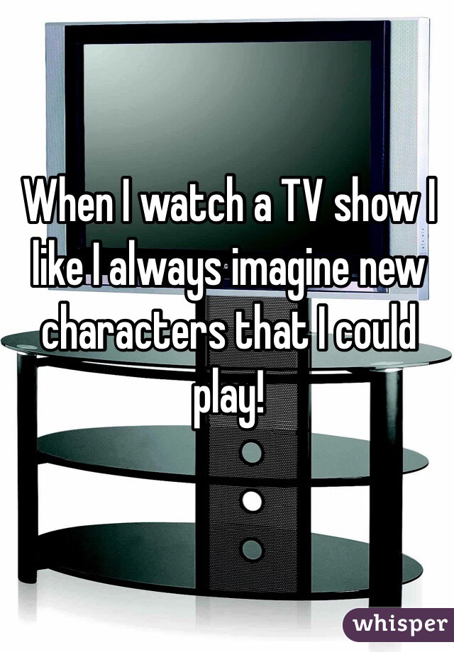 When I watch a TV show I like I always imagine new characters that I could play! 