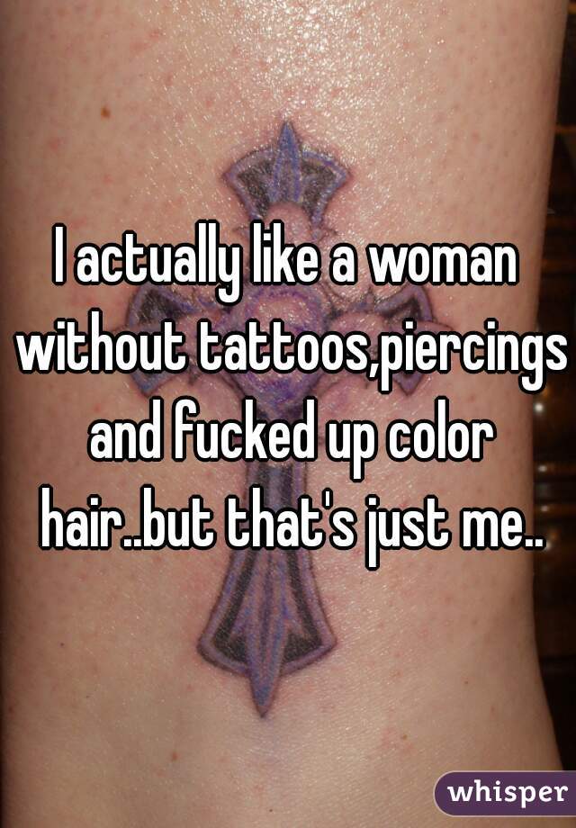 I actually like a woman without tattoos,piercings and fucked up color hair..but that's just me..