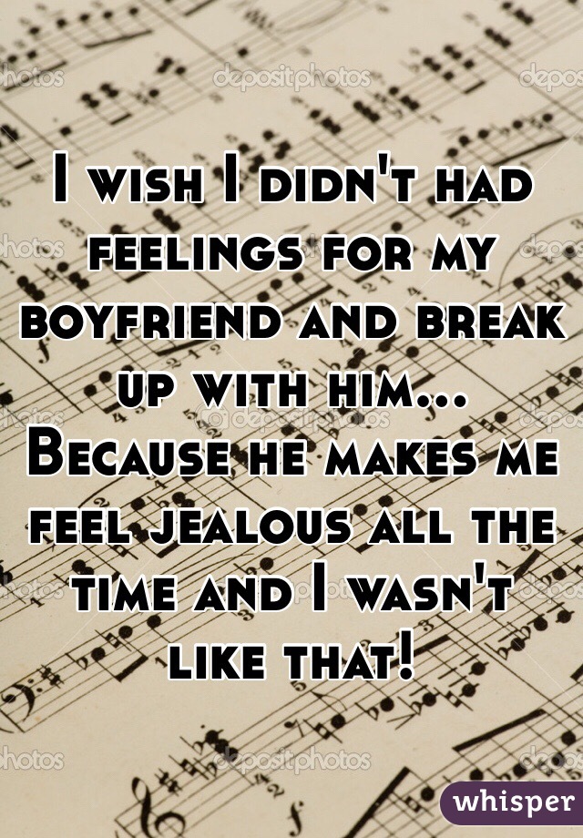 I wish I didn't had feelings for my boyfriend and break up with him... Because he makes me feel jealous all the time and I wasn't like that! 