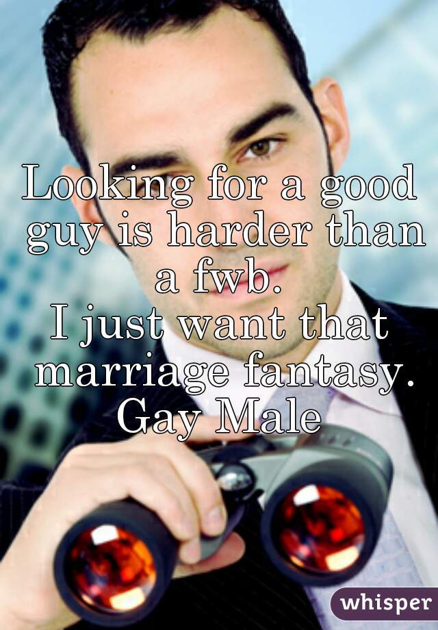Looking for a good guy is harder than a fwb. 
I just want that marriage fantasy.
Gay Male