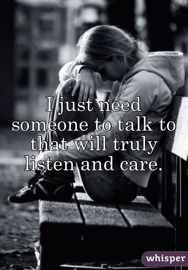 I just need someone to talk to that will truly listen and care. 