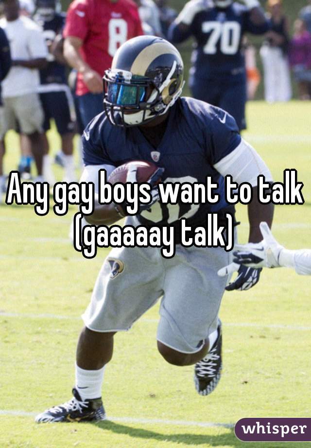 Any gay boys want to talk (gaaaaay talk) 