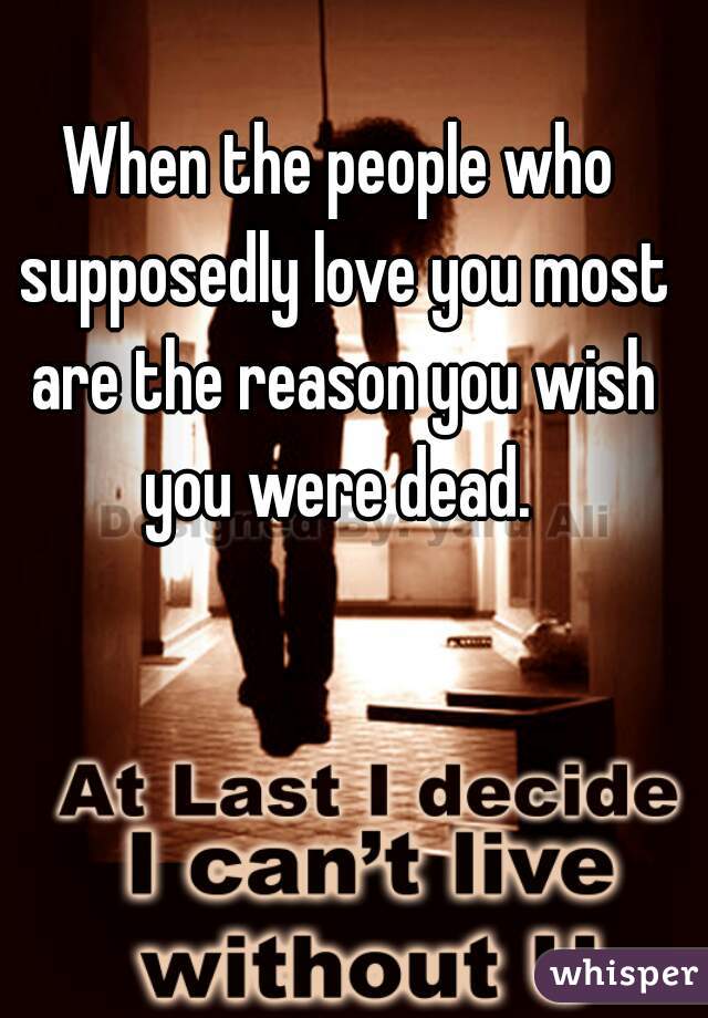 When the people who supposedly love you most are the reason you wish you were dead. 