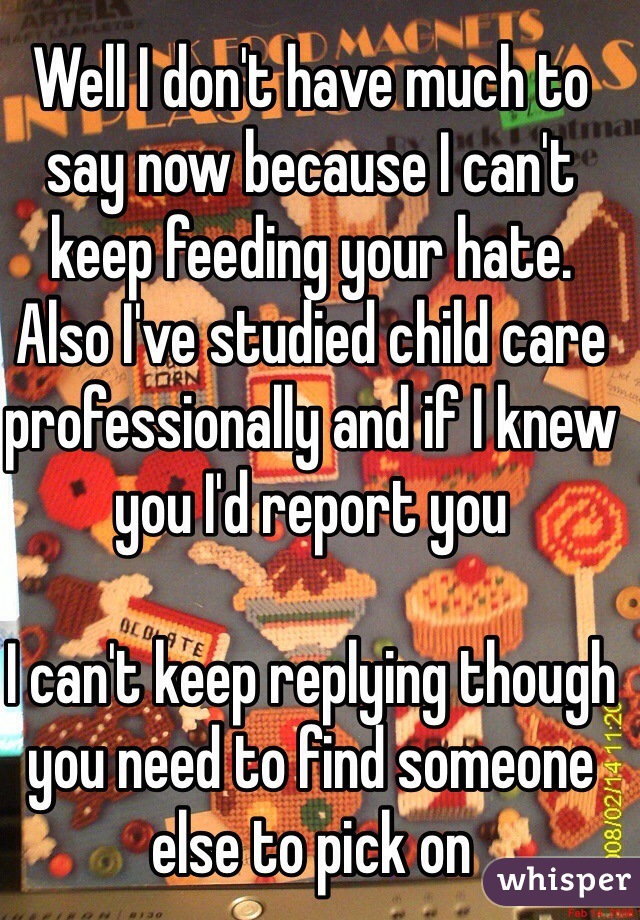 Well I don't have much to say now because I can't keep feeding your hate. 
Also I've studied child care professionally and if I knew you I'd report you 

I can't keep replying though you need to find someone else to pick on 