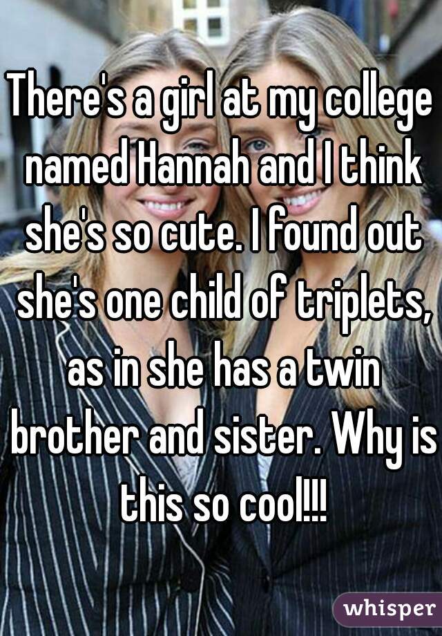 There's a girl at my college named Hannah and I think she's so cute. I found out she's one child of triplets, as in she has a twin brother and sister. Why is this so cool!!!