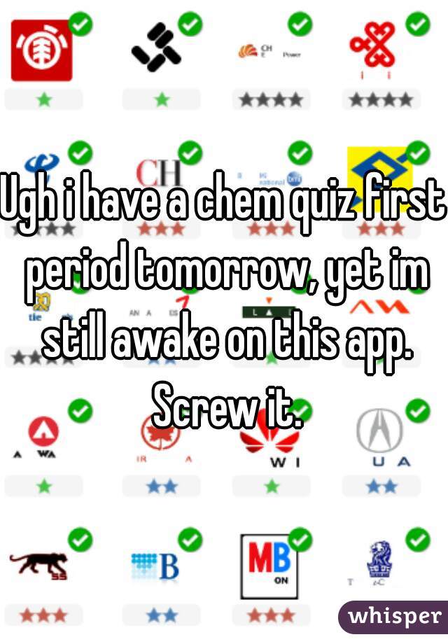 Ugh i have a chem quiz first period tomorrow, yet im still awake on this app. Screw it.