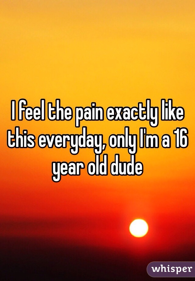 I feel the pain exactly like this everyday, only I'm a 16 year old dude