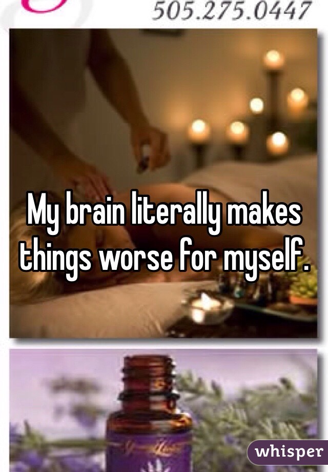 My brain literally makes things worse for myself.